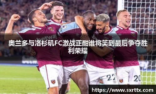 奥兰多与洛杉矶FC激战正酣谁将笑到最后争夺胜利荣耀