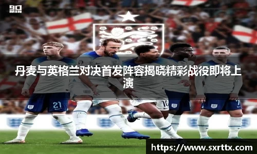 丹麦与英格兰对决首发阵容揭晓精彩战役即将上演