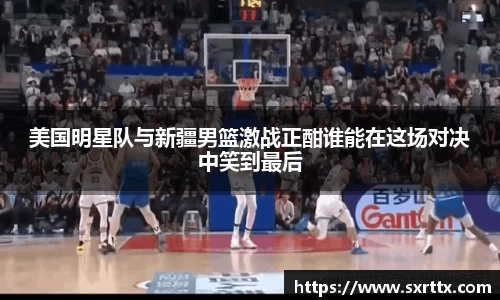 美国明星队与新疆男篮激战正酣谁能在这场对决中笑到最后