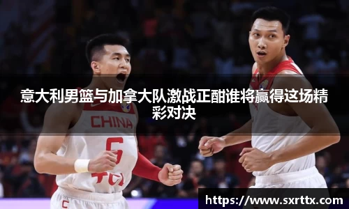 意大利男篮与加拿大队激战正酣谁将赢得这场精彩对决